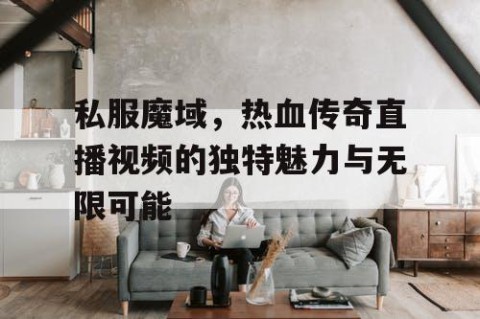 私服魔域，热血传奇直播视频的独特魅力与无限可能