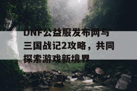 DNF公益服发布网与三国战记2攻略，共同探索游戏新境界