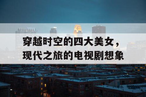 穿越时空的四大美女，现代之旅的电视剧想象