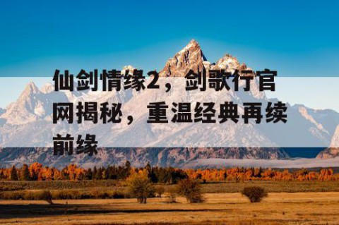 仙剑情缘2，剑歌行官网揭秘，重温经典再续前缘