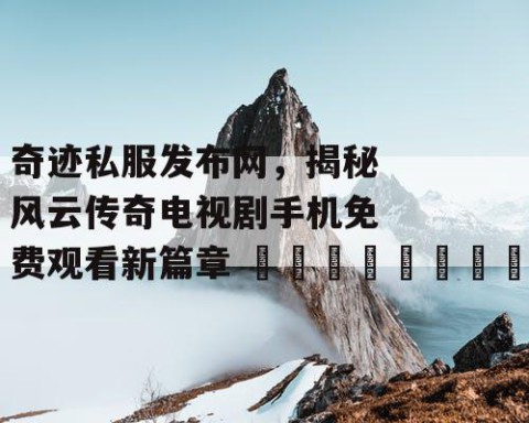 奇迹私服发布网，揭秘风云传奇电视剧手机免费观看新篇章 🌟🎬