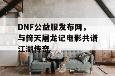 DNF公益服发布网,与倚天屠龙记电影共谱江湖传奇