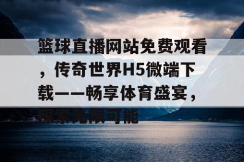 篮球直播网站免费观看，传奇世界H5微端下载——畅享体育盛宴，探索无限可能
