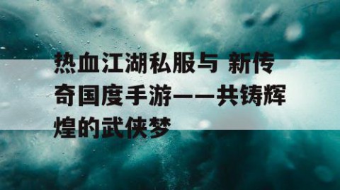 热血江湖私服与 新传奇国度手游——共铸辉煌的武侠梦