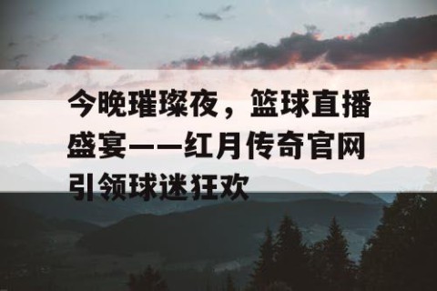 今晚璀璨夜，篮球直播盛宴——红月传奇官网引领球迷狂欢