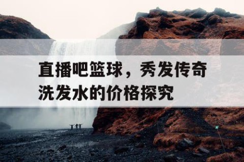 直播吧篮球,秀发传奇洗发水的价格探究