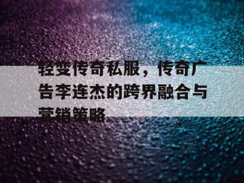 轻变传奇私服，传奇广告李连杰的跨界融合与营销策略