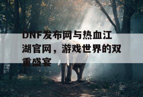 DNF发布网与热血江湖官网，游戏世界的双重盛宴