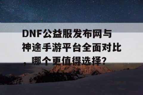 DNF公益服发布网与神途手游平台全面对比，哪个更值得选择？