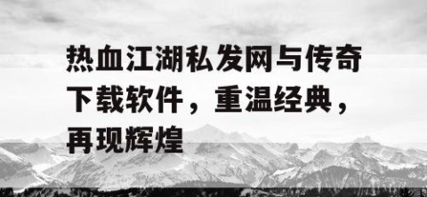 热血江湖私发网与传奇下载软件，重温经典，再现辉煌