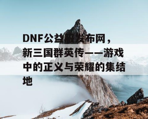 DNF公益服发布网，新三国群英传——游戏中的正义与荣耀的集结地