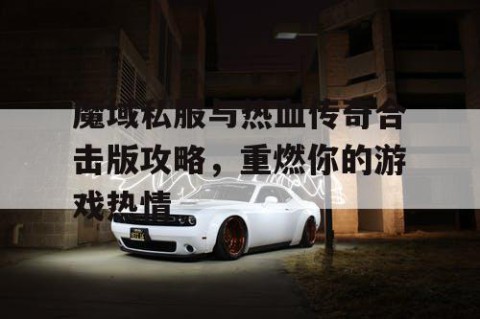 魔域私服与热血传奇合击版攻略，重燃你的游戏热情