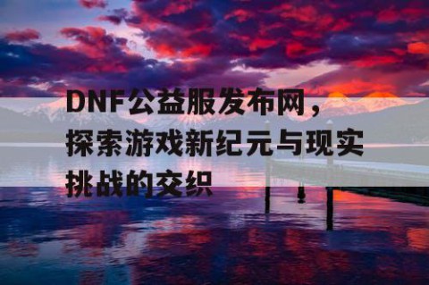 DNF公益服发布网，探索游戏新纪元与现实挑战的交织