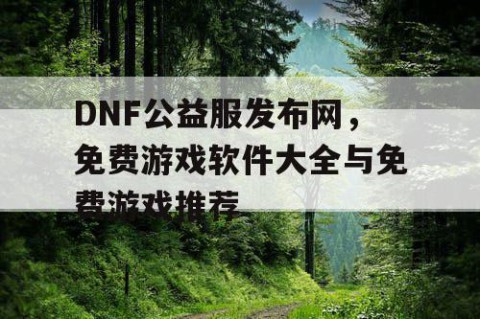 DNF公益服发布网，免费游戏软件大全与免费游戏推荐