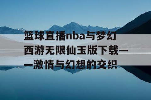 篮球直播nba与梦幻西游无限仙玉版下载——激情与幻想的交织
