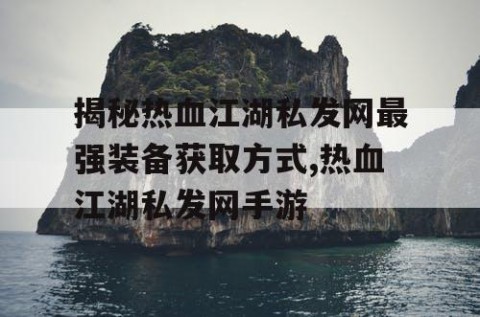 揭秘热血江湖私发网最强装备获取方式,热血江湖私发网手游