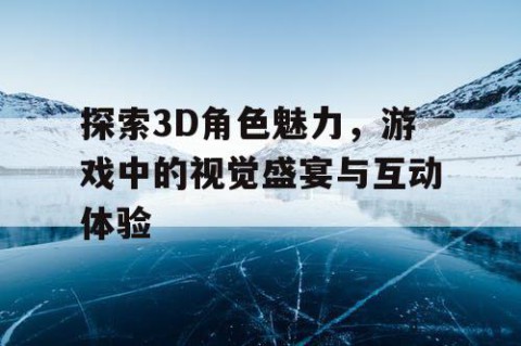 探索3D角色魅力，游戏中的视觉盛宴与互动体验