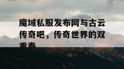 魔域私服发布网与古云传奇吧，传奇世界的双重奏