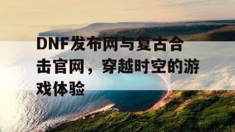 DNF发布网与复古合击官网，穿越时空的游戏体验
