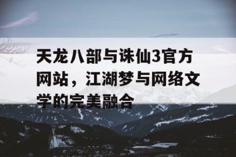 天龙八部与诛仙3官方网站，江湖梦与网络文学的完美融合