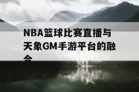 NBA篮球比赛直播与天象GM手游平台的融合