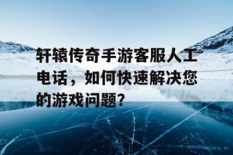轩辕传奇手游客服人工电话，如何快速解决您的游戏问题？