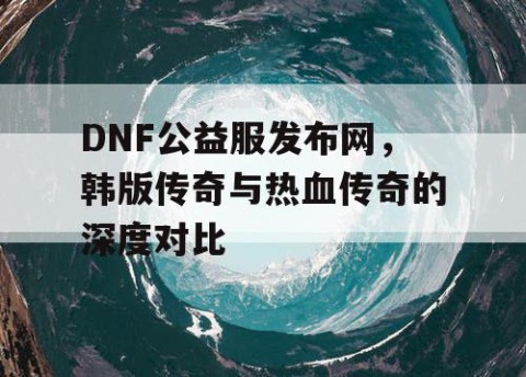 DNF公益服发布网，韩版传奇与热血传奇的深度对比