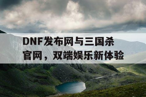 DNF发布网与三国杀官网，双端娱乐新体验
