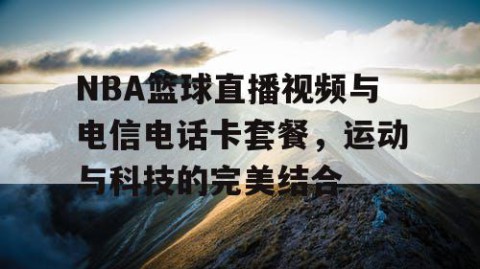 NBA篮球直播视频与电信电话卡套餐，运动与科技的完美结合