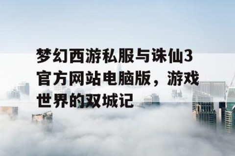 梦幻西游私服与诛仙3官方网站电脑版，游戏世界的双城记