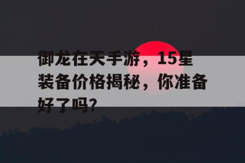御龙在天手游，15星装备价格揭秘，你准备好了吗？