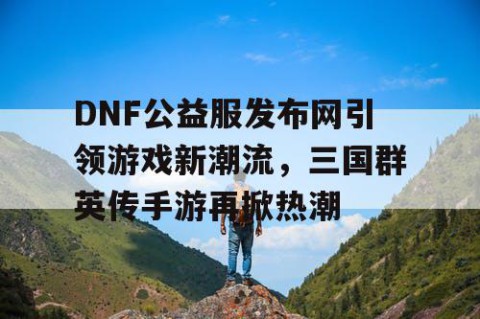 DNF公益服发布网引领游戏新潮流，三国群英传手游再掀热潮
