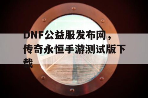 DNF公益服发布网，传奇永恒手游测试版下载