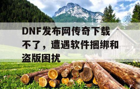 DNF发布网传奇下载不了，遭遇软件捆绑和盗版困扰