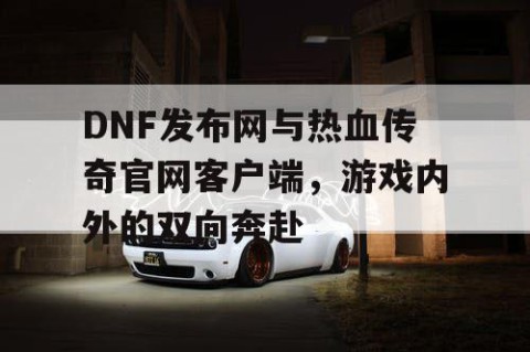 DNF发布网与热血传奇官网客户端，游戏内外的双向奔赴