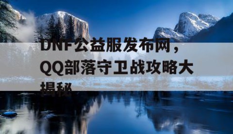 DNF公益服发布网，QQ部落守卫战攻略大揭秘