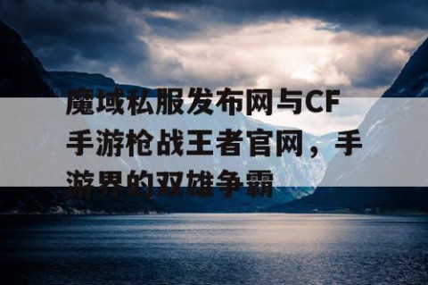 魔域私服发布网与CF手游枪战王者官网，手游界的双雄争霸
