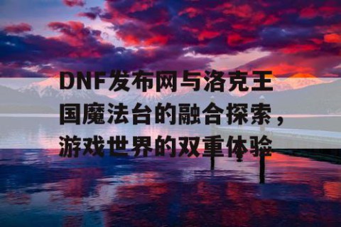 DNF发布网与洛克王国魔法台的融合探索，游戏世界的双重体验