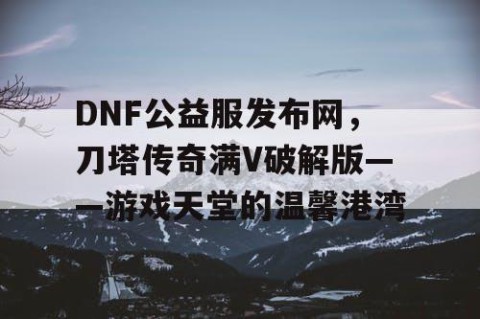 DNF公益服发布网，刀塔传奇满V破解版——游戏天堂的温馨港湾