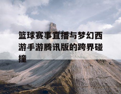 篮球赛事直播与梦幻西游手游腾讯版的跨界碰撞