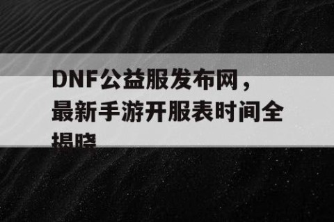 DNF公益服发布网，最新手游开服表时间全揭晓
