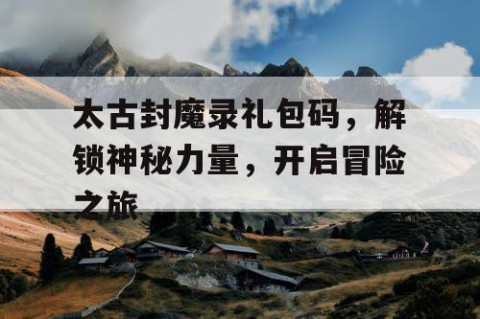 太古封魔录礼包码，解锁神秘力量，开启冒险之旅