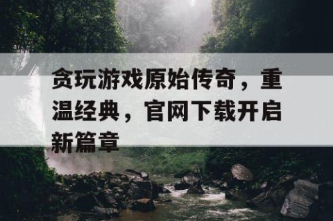 贪玩游戏原始传奇，重温经典，官网下载开启新篇章