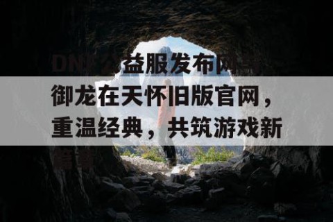 DNF公益服发布网与御龙在天怀旧版官网，重温经典，共筑游戏新篇章