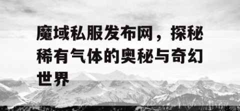 魔域私服发布网，探秘稀有气体的奥秘与奇幻世界