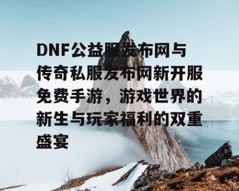 DNF公益服发布网与传奇私服发布网新开服免费手游，游戏世界的新生与玩家福利的双重盛宴