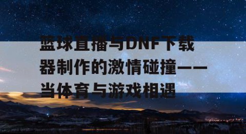 篮球直播与DNF下载器制作的激情碰撞——当体育与游戏相遇