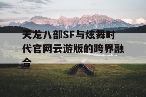 天龙八部SF与炫舞时代官网云游版的跨界融合