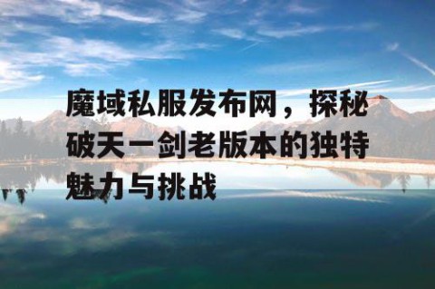 魔域私服发布网，探秘破天一剑老版本的独特魅力与挑战
