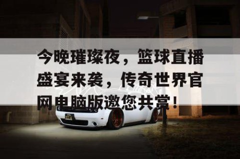 今晚璀璨夜，篮球直播盛宴来袭，传奇世界官网电脑版邀您共赏！